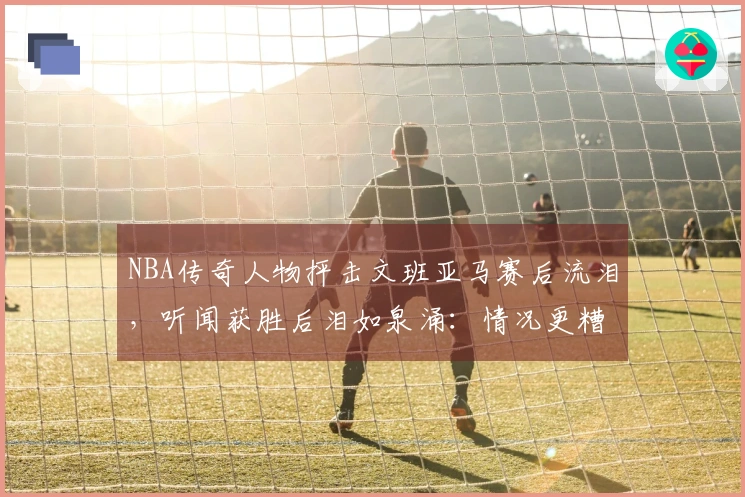 NBA传奇人物抨击文班亚马赛后流泪，听闻获胜后泪如泉涌：情况更糟糕了
