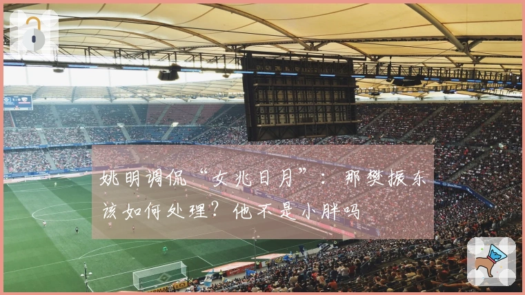 姚明调侃“女兆日月”：那樊振东该如何处理？他不是小胖吗