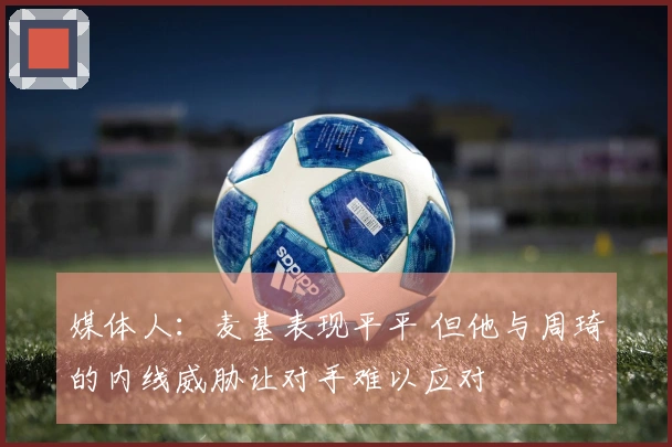 媒体人：麦基表现平平 但他与周琦的内线威胁让对手难以应对