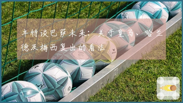 丰特谈巴萨未来：关于皇马、哈兰德及梅西复出的看法