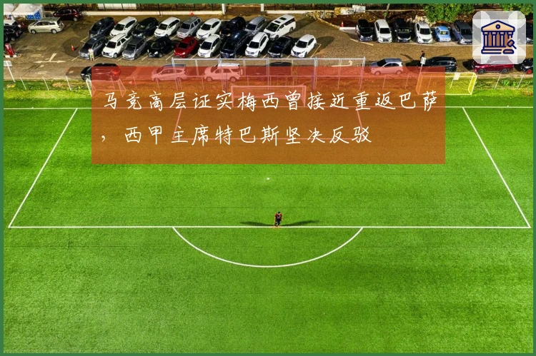马竞高层证实梅西曾接近重返巴萨，西甲主席特巴斯坚决反驳