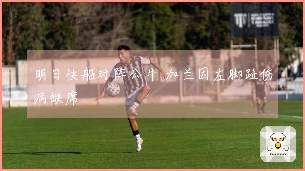 明日快船对阵公牛 加兰因左脚趾伤病缺席