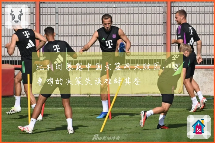 比利时暴露中国女篮两大败因，宫鲁鸣的决策失误难辞其咎