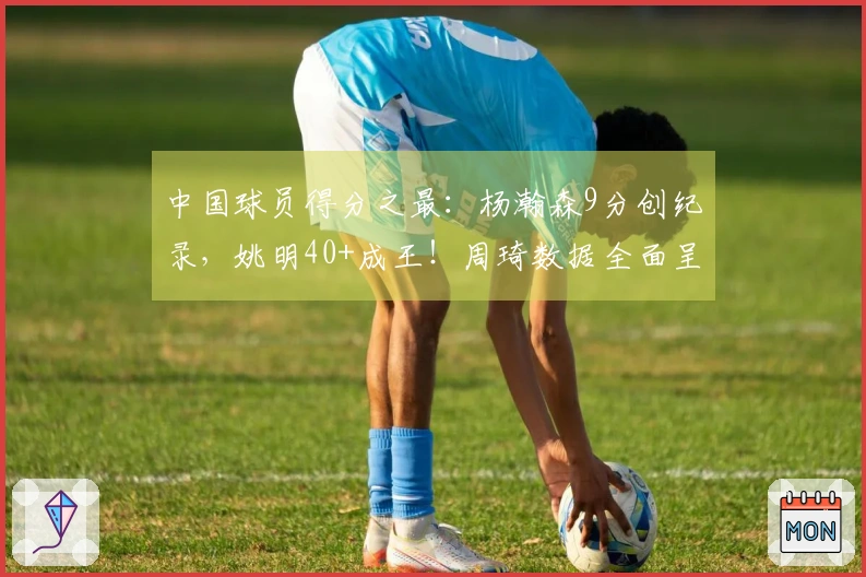 中国球员得分之最：杨瀚森9分创纪录，姚明40+成王！周琦数据全面呈现