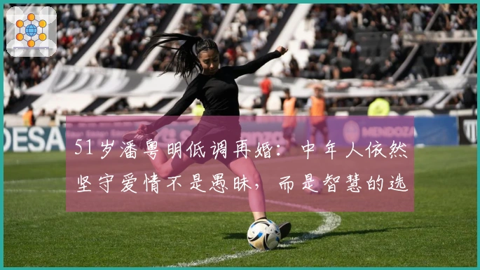 51岁潘粤明低调再婚：中年人依然坚守爱情不是愚昧，而是智慧的选择