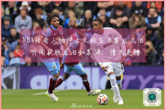 NBA传奇人物抨击文班亚马赛后流泪，听闻获胜后泪如泉涌：情况更糟糕了