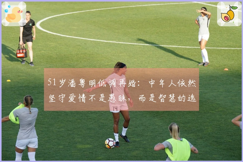 51岁潘粤明低调再婚：中年人依然坚守爱情不是愚昧，而是智慧的选择