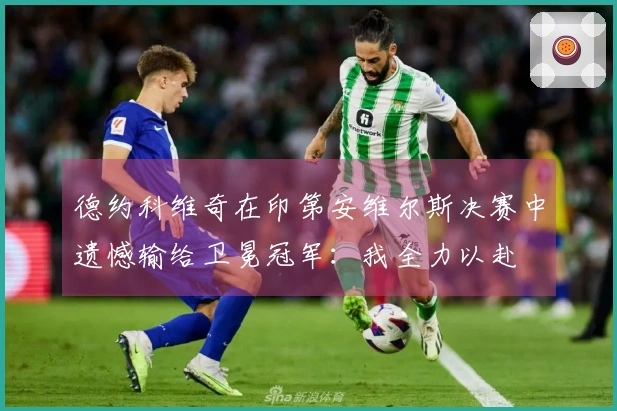 德约科维奇在印第安维尔斯决赛中遗憾输给卫冕冠军：我全力以赴
