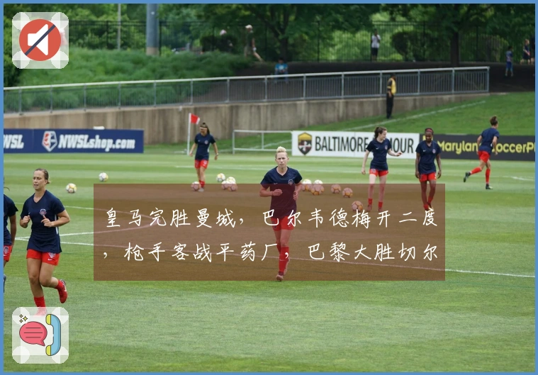 皇马完胜曼城，巴尔韦德梅开二度，枪手客战平药厂，巴黎大胜切尔西！