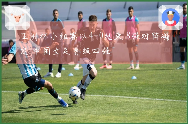 亚洲杯小组赛以4-0结束 8强对阵确定 中国女足晋级四强