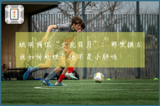 姚明调侃“女兆日月”：那樊振东该如何处理？他不是小胖吗