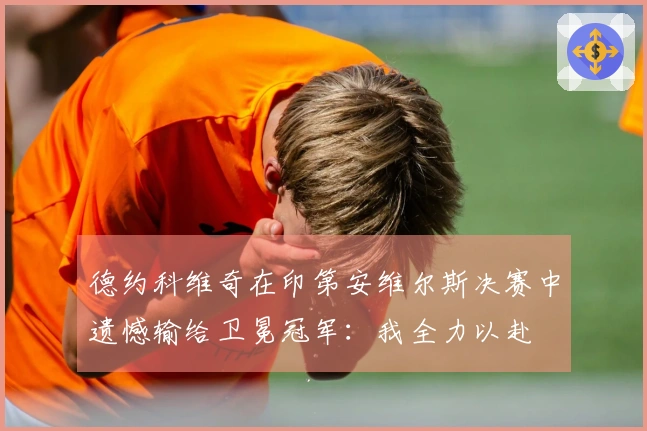 德约科维奇在印第安维尔斯决赛中遗憾输给卫冕冠军：我全力以赴