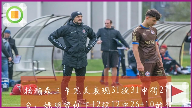杨瀚森三节完美表现31投31中得27分，姚明曾创下12投12中26+10的佳绩