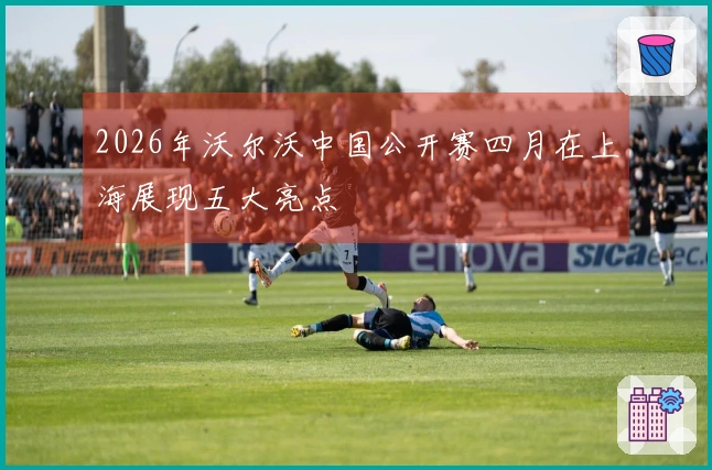 2026年沃尔沃中国公开赛四月在上海展现五大亮点